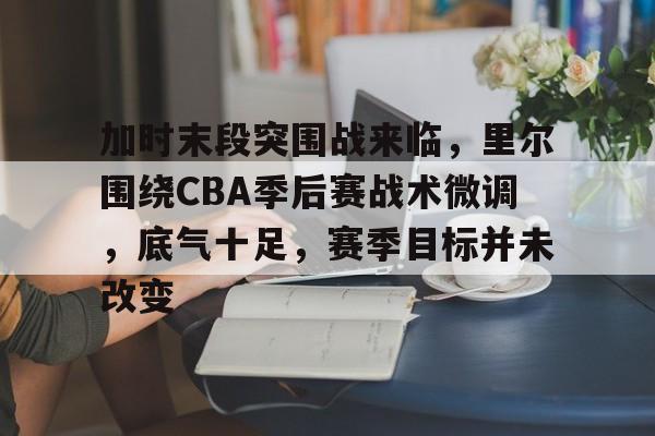 乐竞电竞平台-加时末段突围战来临，里尔围绕CBA季后赛战术微调，底气十足，赛季目标并未改变的简单介绍